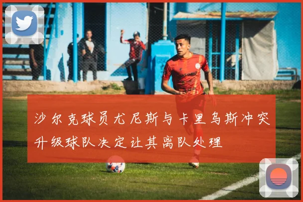 沙尔克球员尤尼斯与卡里乌斯冲突升级球队决定让其离队处理