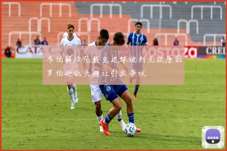 韦伯解读范戴克进球被判无效原因罗伯逊低头避让引发争议