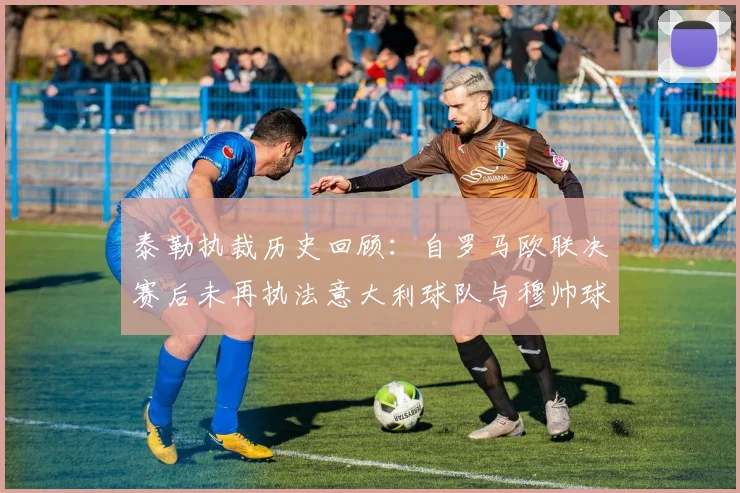 泰勒执裁历史回顾：自罗马欧联决赛后未再执法意大利球队与穆帅球队